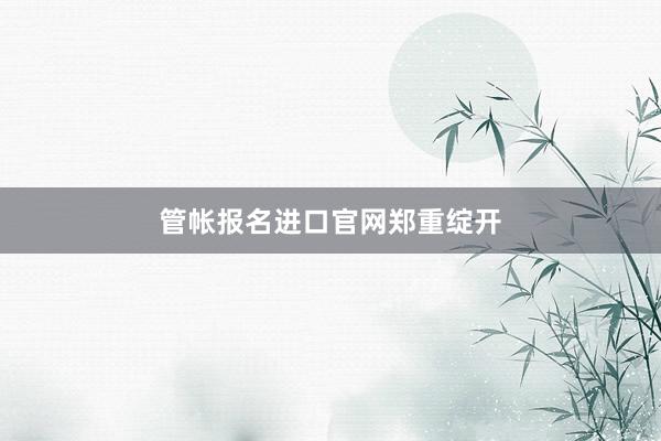 管帐报名进口官网郑重绽开