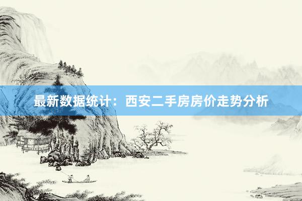 最新数据统计：西安二手房房价走势分析