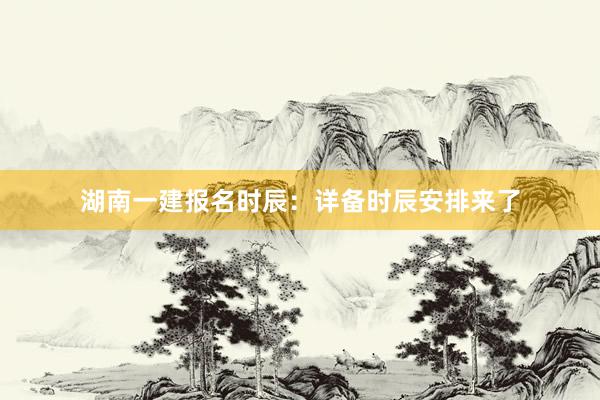 湖南一建报名时辰：详备时辰安排来了
