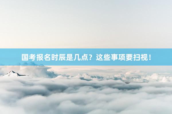 国考报名时辰是几点？这些事项要扫视！