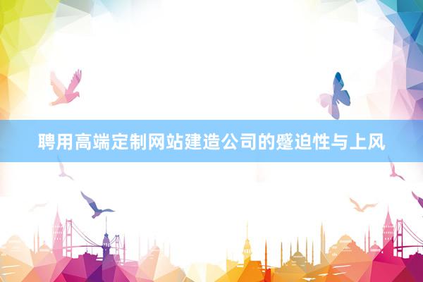 聘用高端定制网站建造公司的蹙迫性与上风