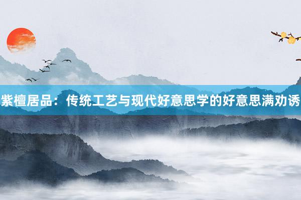 紫檀居品：传统工艺与现代好意思学的好意思满劝诱