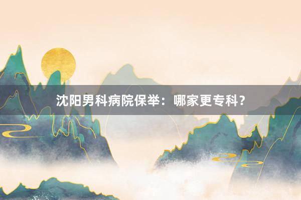 沈阳男科病院保举：哪家更专科？