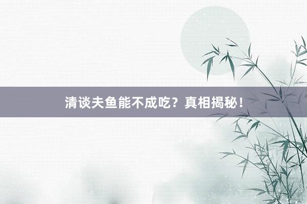 清谈夫鱼能不成吃？真相揭秘！