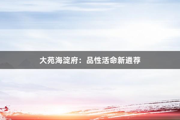 大苑海淀府:品性活命新遴荐